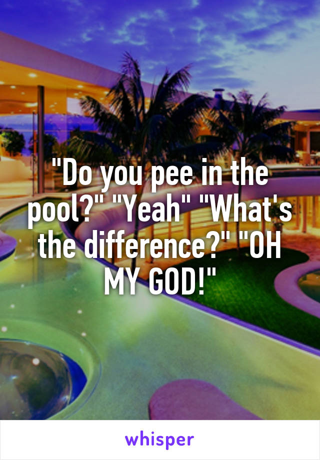 "Do you pee in the pool?" "Yeah" "What's the difference?" "OH MY GOD!"