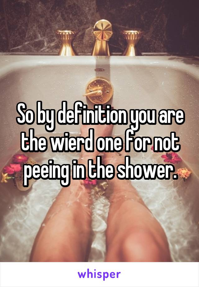 So by definition you are the wierd one for not peeing in the shower.