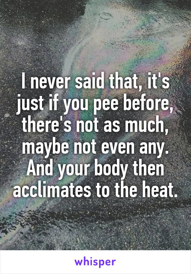 I never said that, it's just if you pee before, there's not as much, maybe not even any. And your body then acclimates to the heat.