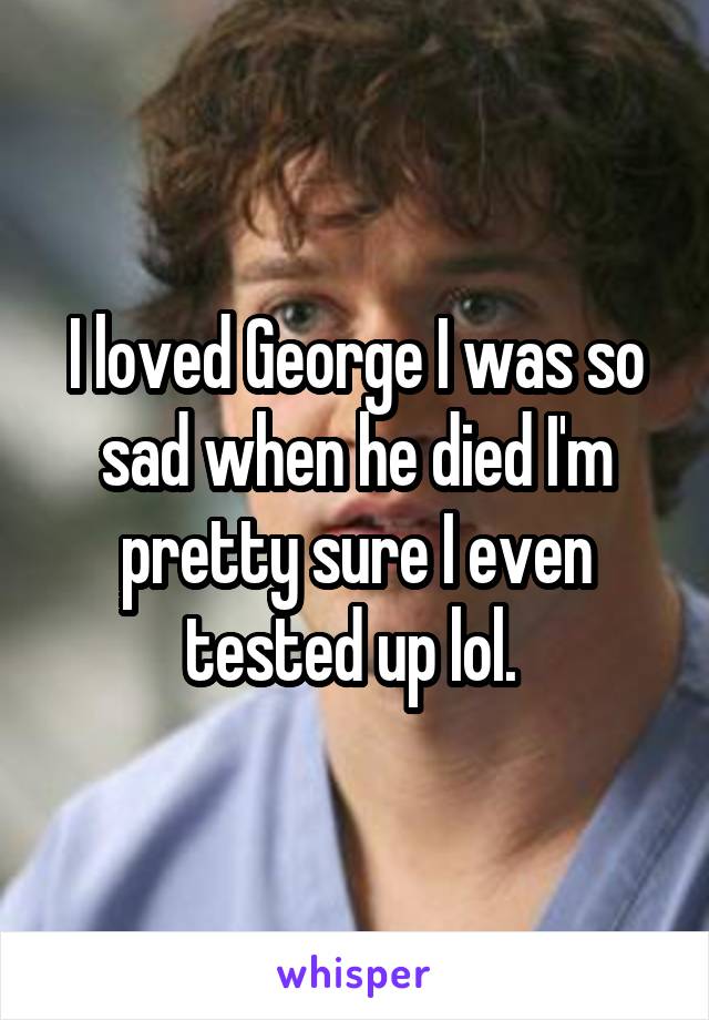 I loved George I was so sad when he died I'm pretty sure I even tested up lol. 