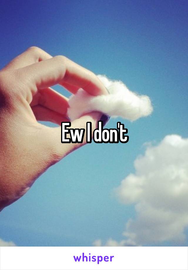 Ew I don't