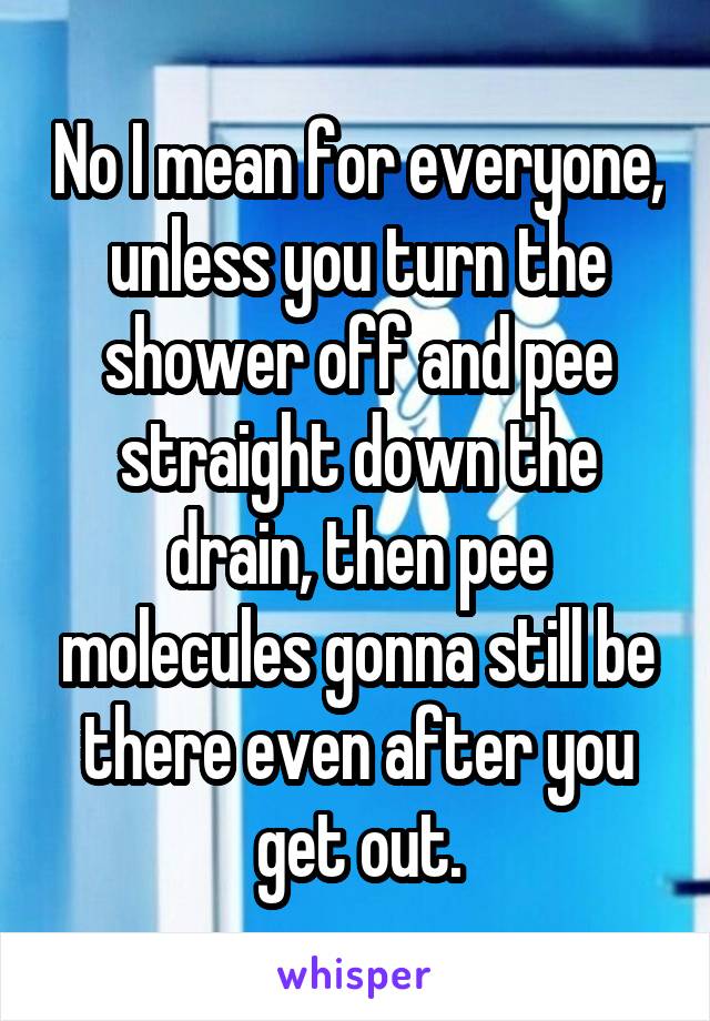 No I mean for everyone, unless you turn the shower off and pee straight down the drain, then pee molecules gonna still be there even after you get out.