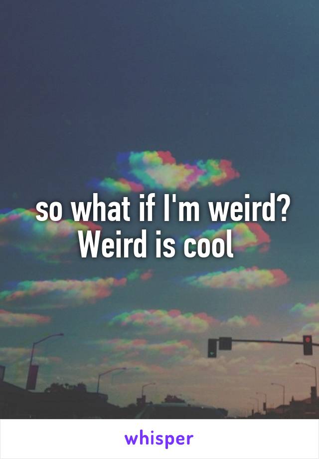  so what if I'm weird? Weird is cool 