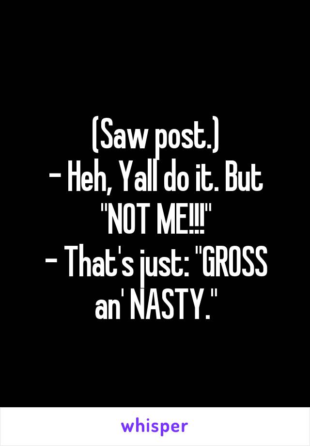 (Saw post.)
- Heh, Yall do it. But "NOT ME!!!"
- That's just: "GROSS an' NASTY."