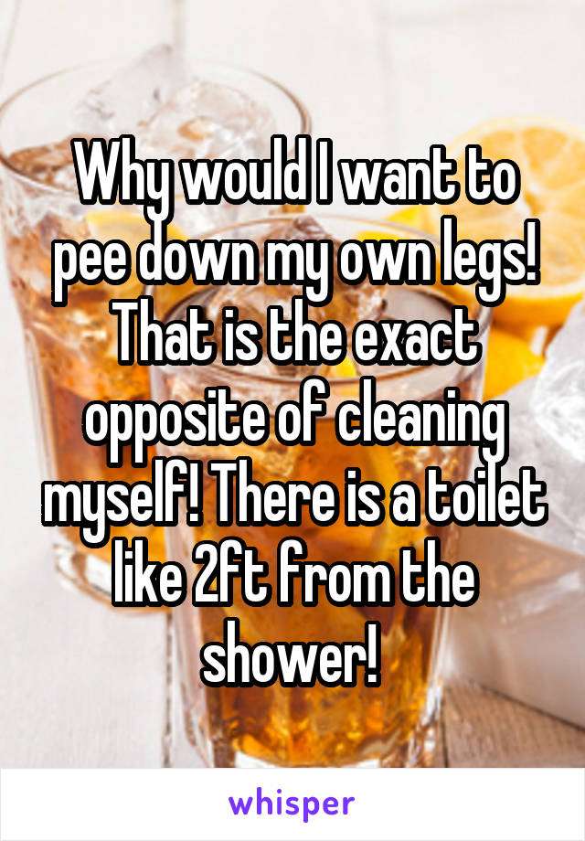 Why would I want to pee down my own legs! That is the exact opposite of cleaning myself! There is a toilet like 2ft from the shower! 