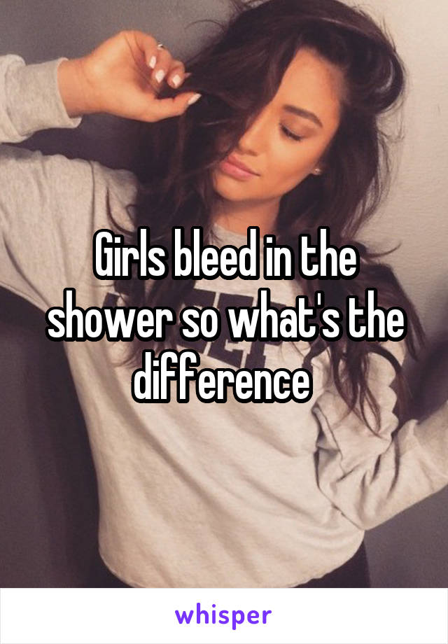 Girls bleed in the shower so what's the difference 