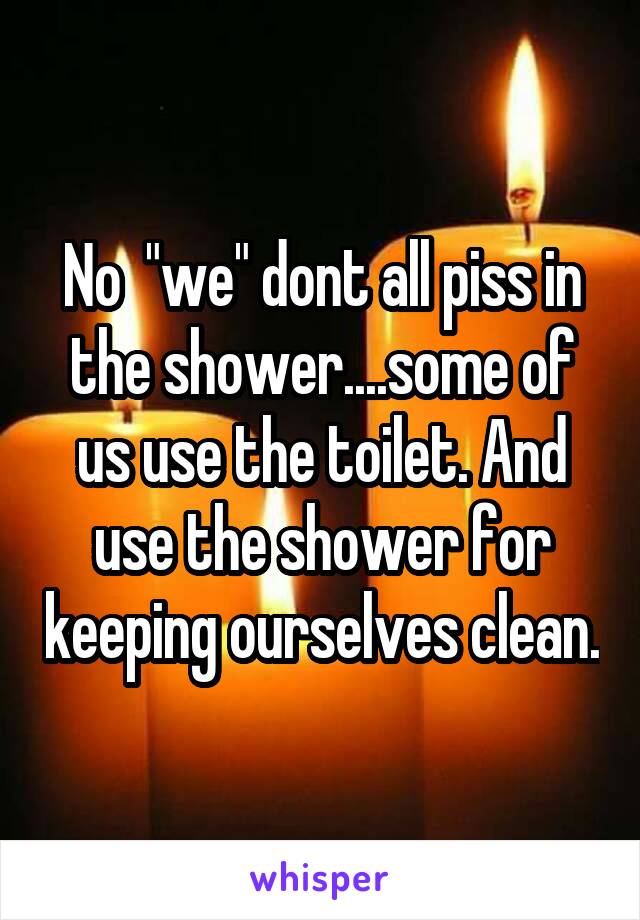 No  "we" dont all piss in the shower....some of us use the toilet. And use the shower for keeping ourselves clean.