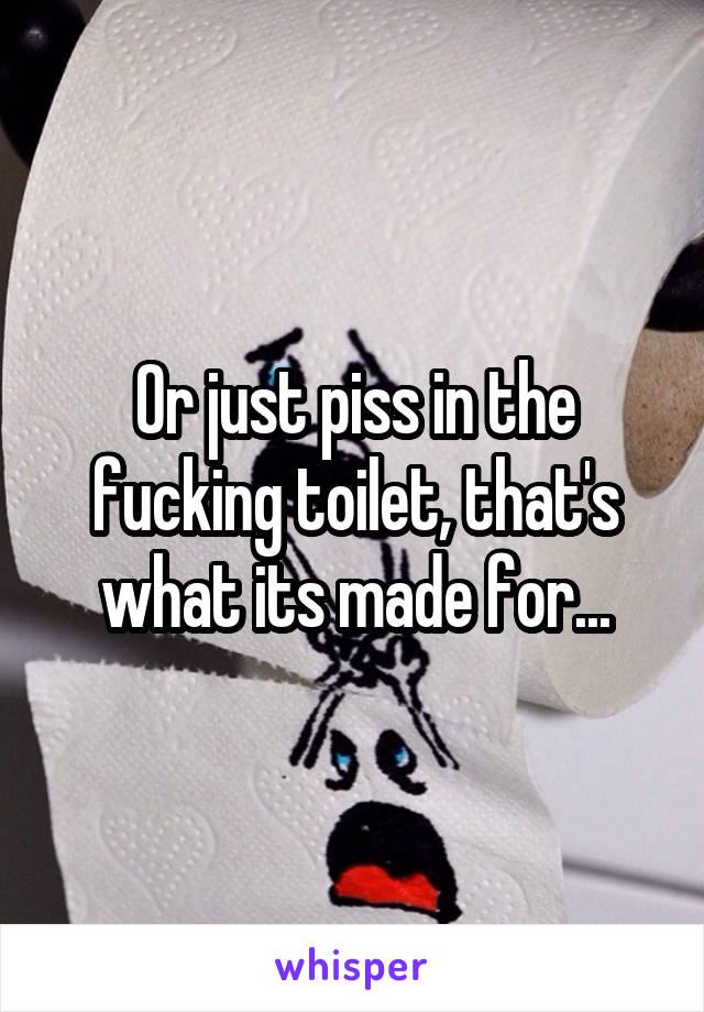 Or just piss in the fucking toilet, that's what its made for...