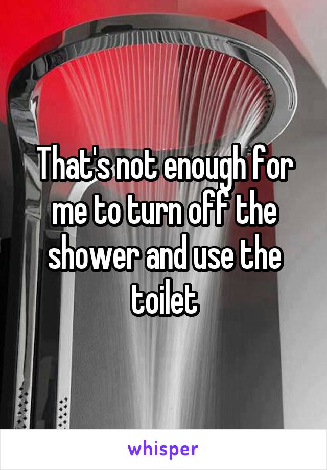 That's not enough for me to turn off the shower and use the toilet