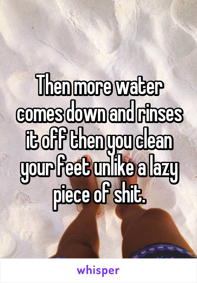 Then more water comes down and rinses it off then you clean your feet unlike a lazy piece of shit.