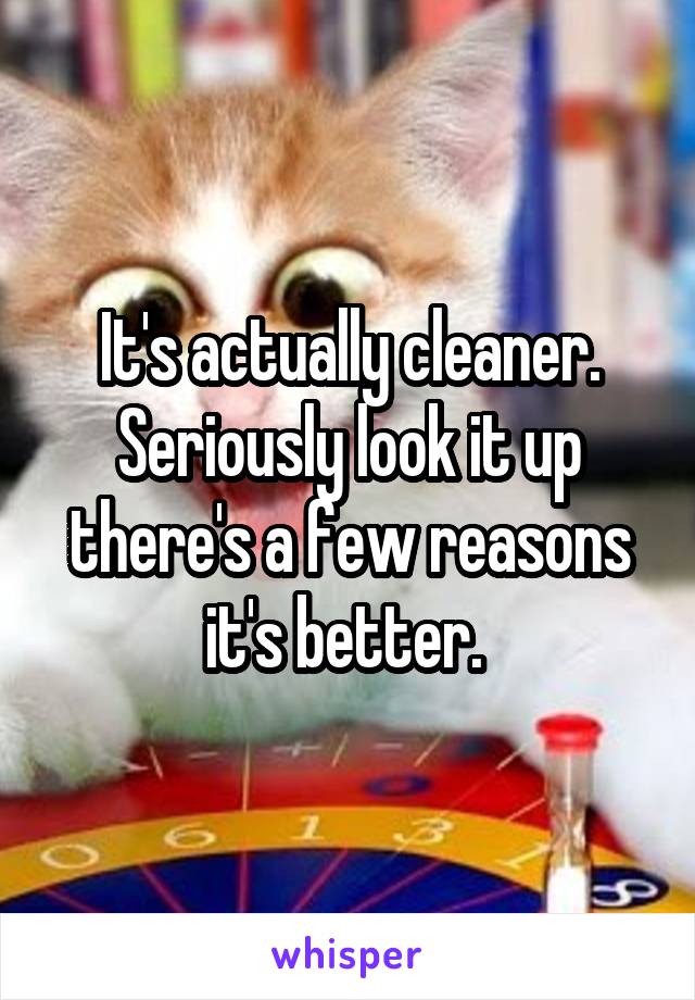 It's actually cleaner. Seriously look it up there's a few reasons it's better. 