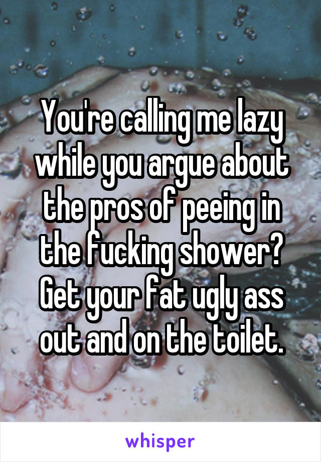 You're calling me lazy while you argue about the pros of peeing in the fucking shower? Get your fat ugly ass out and on the toilet.