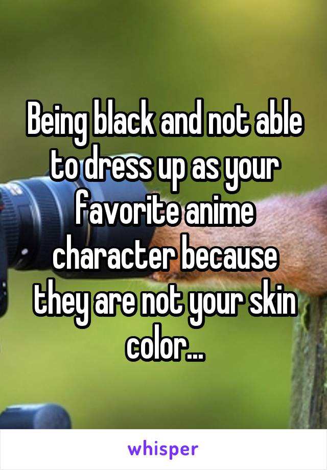 Being black and not able to dress up as your favorite anime character because they are not your skin color...