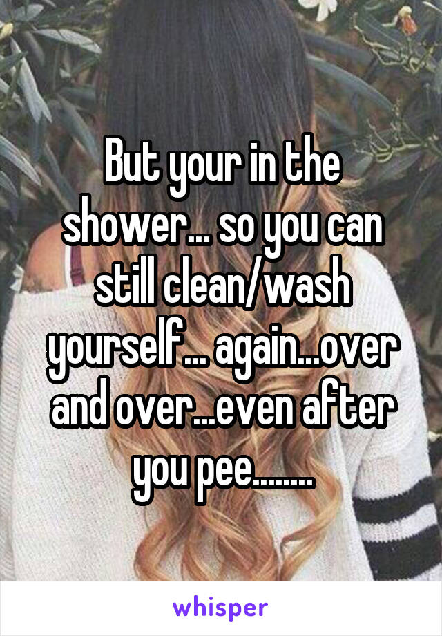 But your in the shower... so you can still clean/wash yourself... again...over and over...even after you pee........