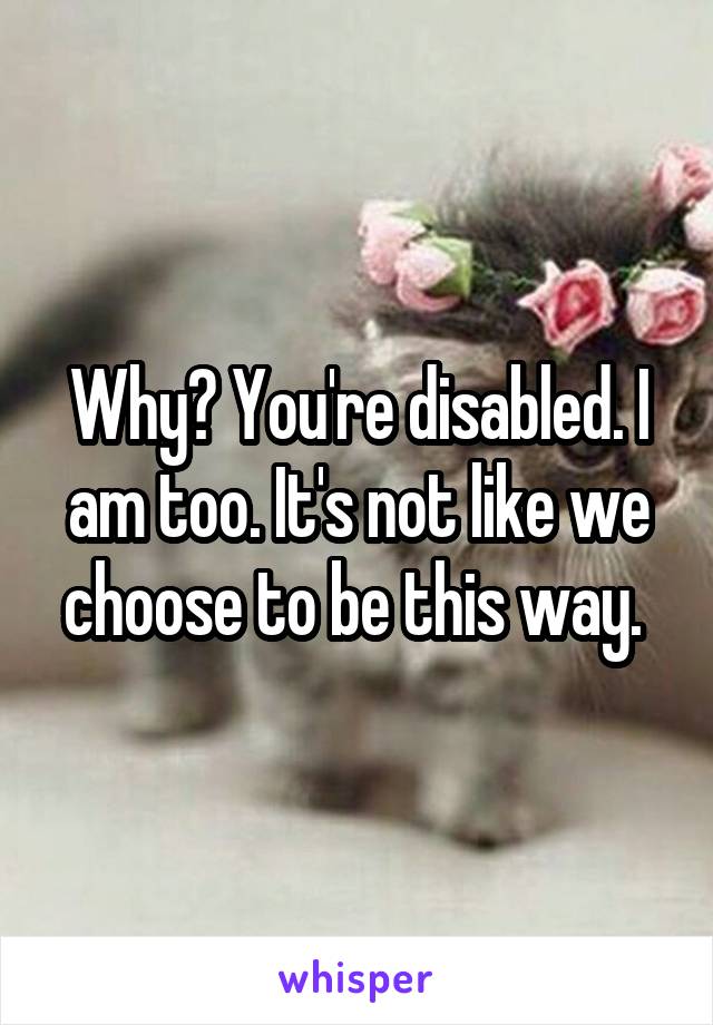 Why? You're disabled. I am too. It's not like we choose to be this way. 