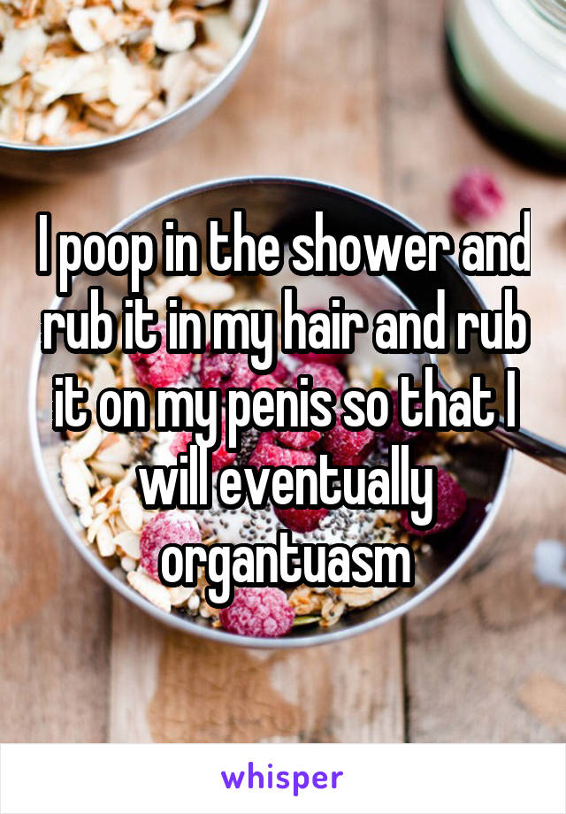 I poop in the shower and rub it in my hair and rub it on my penis so that I will eventually organtuasm