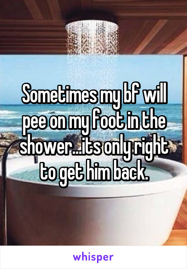 Sometimes my bf will pee on my foot in the shower...its only right to get him back.