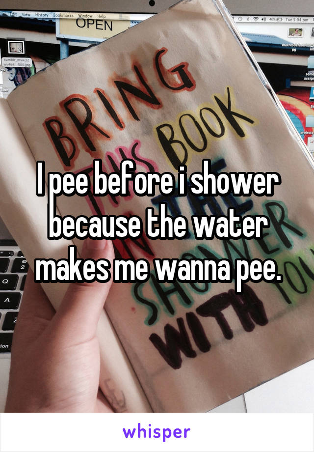 I pee before i shower because the water makes me wanna pee.