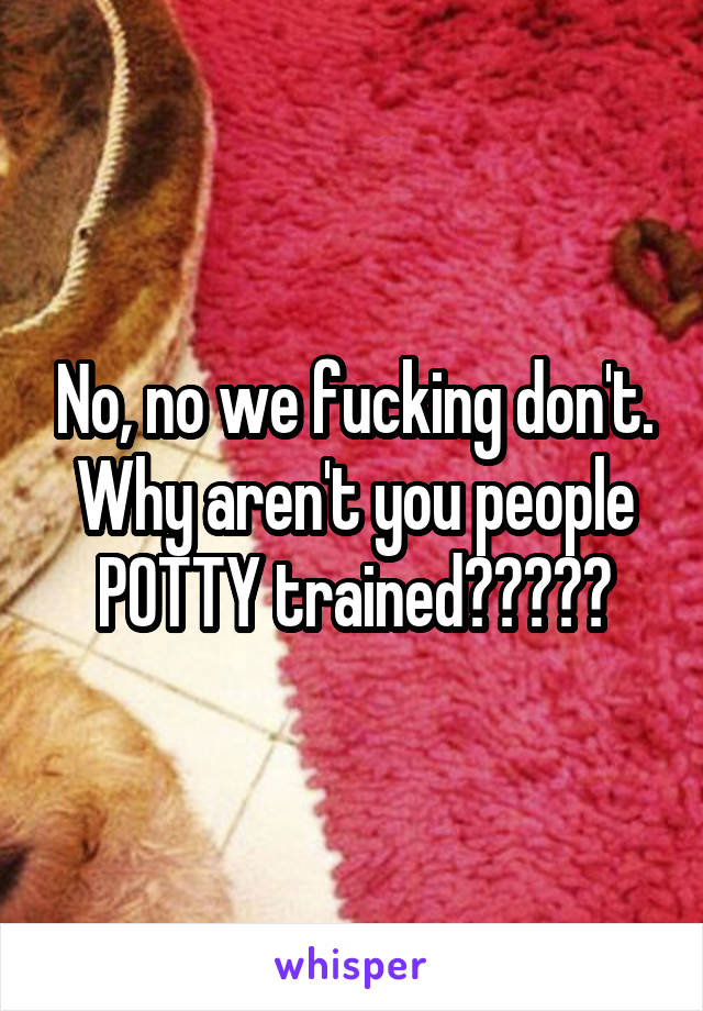 No, no we fucking don't. Why aren't you people POTTY trained?????