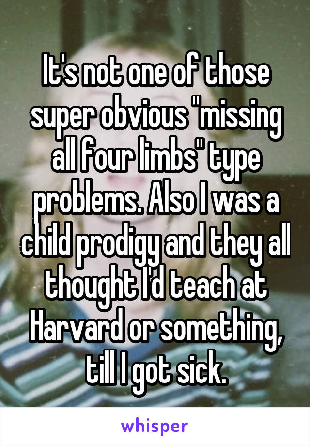 It's not one of those super obvious "missing all four limbs" type problems. Also I was a child prodigy and they all thought I'd teach at Harvard or something, till I got sick.