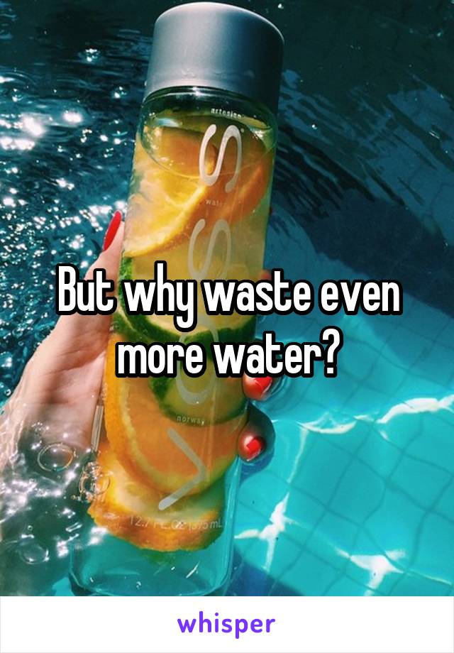 But why waste even more water?