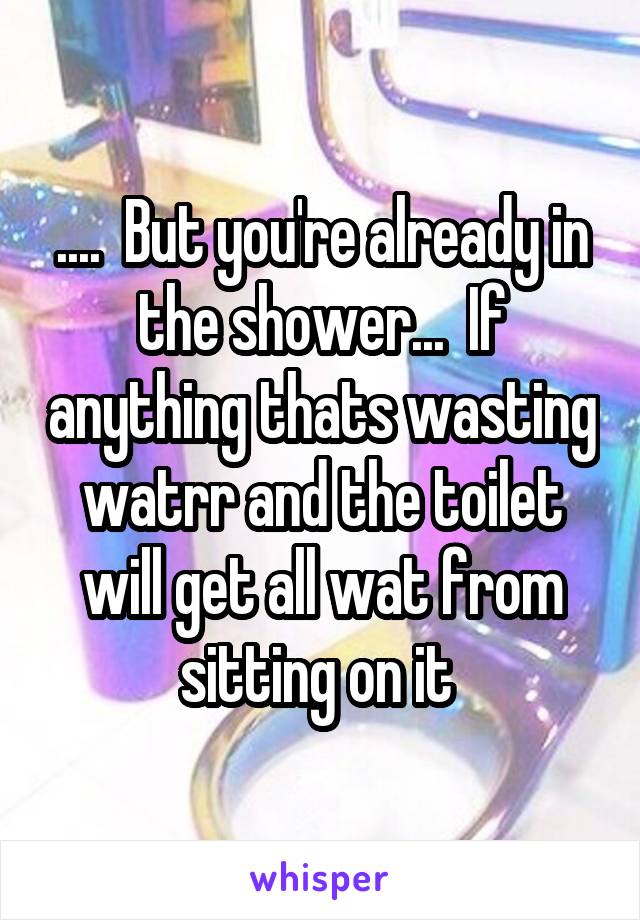 ....  But you're already in the shower...  If anything thats wasting watrr and the toilet will get all wat from sitting on it 