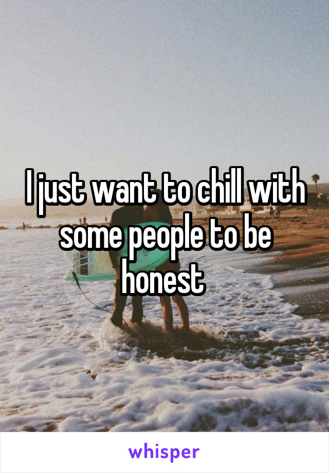 I just want to chill with some people to be honest 