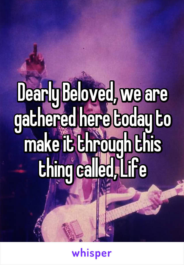 Dearly Beloved, we are gathered here today to make it through this thing called, Life