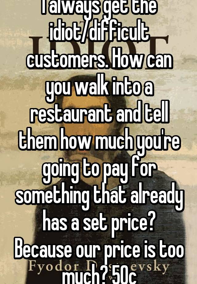 i-always-get-the-idiot-difficult-customers-how-can-you-walk-into-a