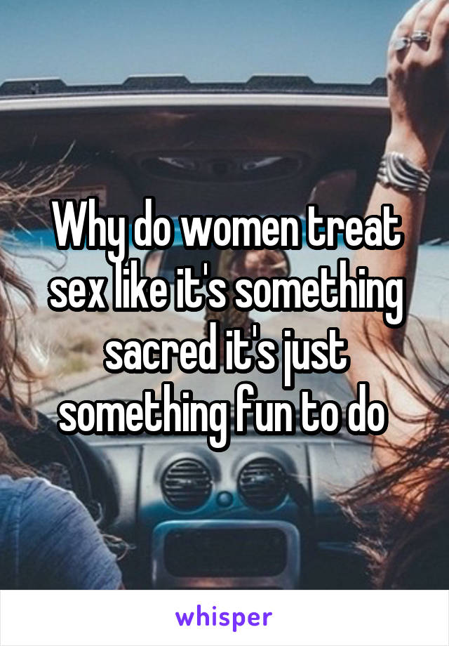 Why do women treat sex like it's something sacred it's just something fun to do 