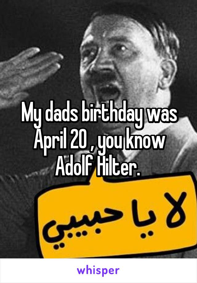 My dads birthday was April 20 , you know Adolf Hilter. 