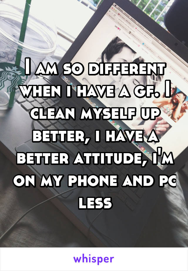 I am so different when i have a gf. I clean myself up better, i have a better attitude, i'm on my phone and pc less
