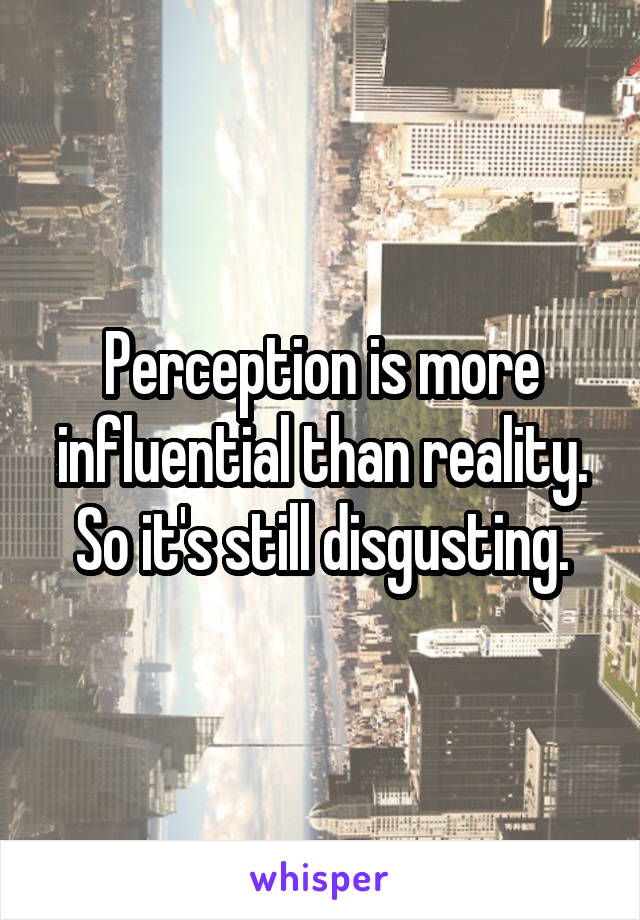 Perception is more influential than reality. So it's still disgusting.