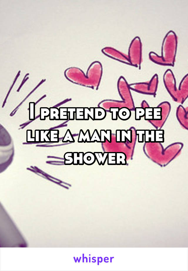 I pretend to pee like a man in the shower