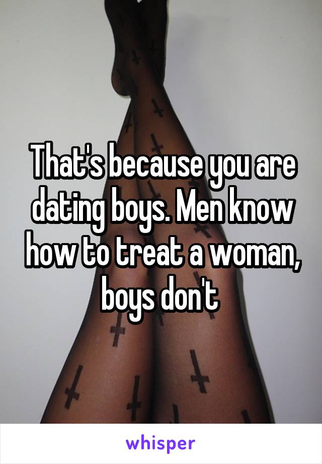 That's because you are dating boys. Men know how to treat a woman, boys don't 