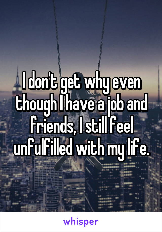 I don't get why even though I have a job and friends, I still feel unfulfilled with my life.