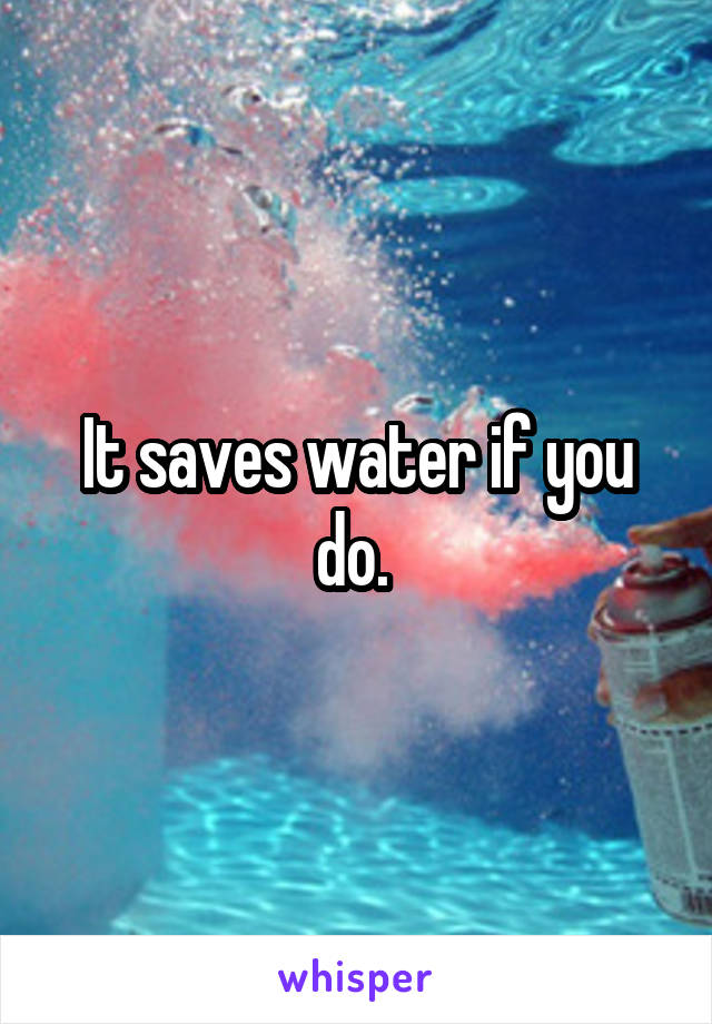 It saves water if you do. 