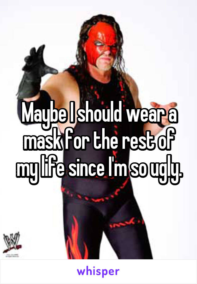 Maybe I should wear a mask for the rest of my life since I'm so ugly.