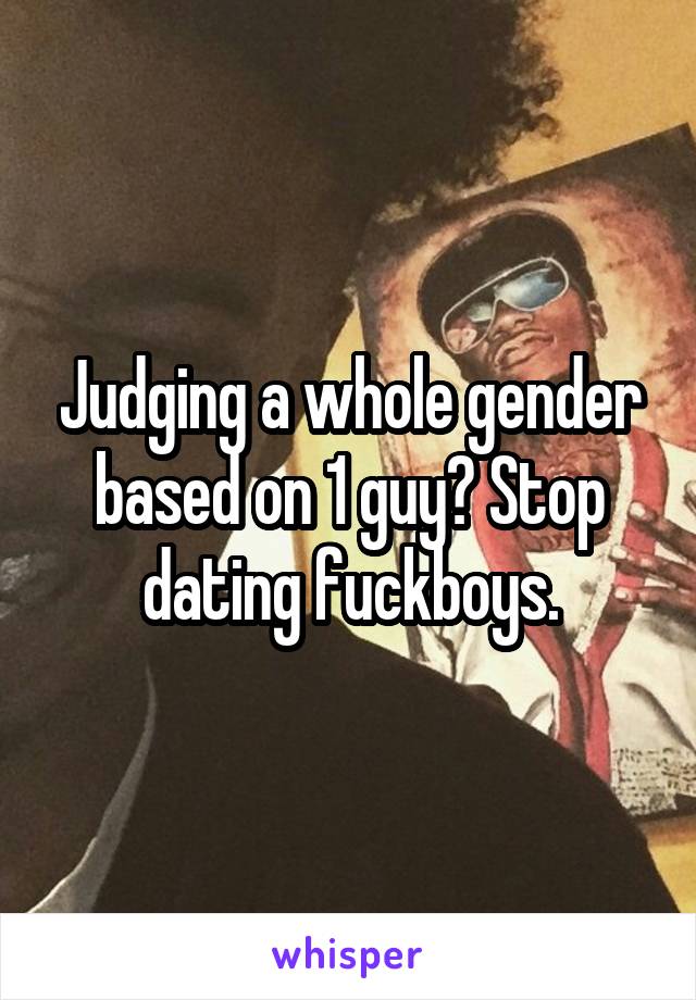Judging a whole gender based on 1 guy? Stop dating fuckboys.