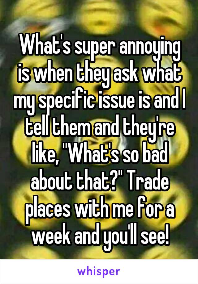 What's super annoying is when they ask what my specific issue is and I tell them and they're like, "What's so bad about that?" Trade places with me for a week and you'll see!