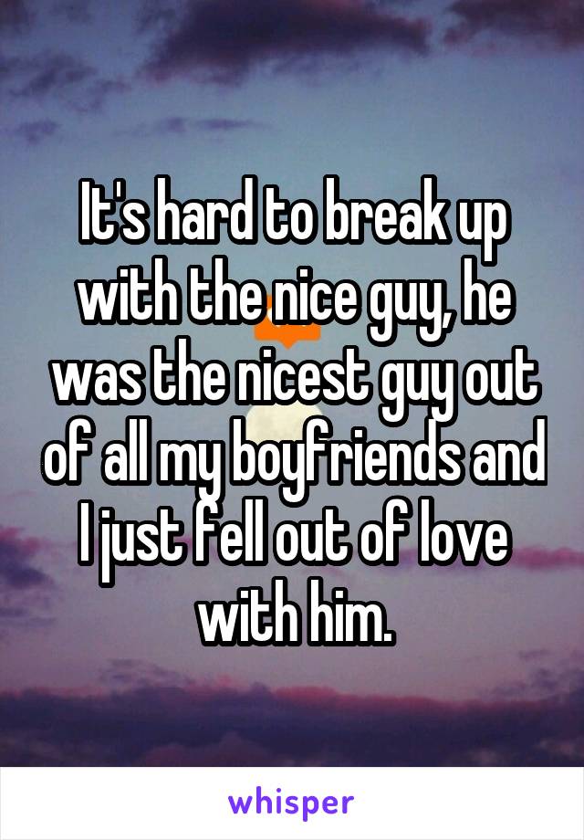 It's hard to break up with the nice guy, he was the nicest guy out of all my boyfriends and I just fell out of love with him.