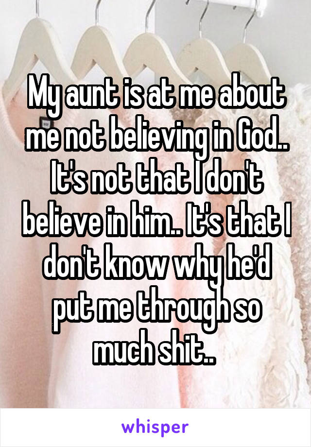 My aunt is at me about me not believing in God.. It's not that I don't believe in him.. It's that I don't know why he'd put me through so much shit.. 