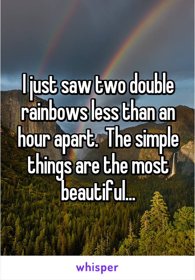 I just saw two double rainbows less than an hour apart.  The simple things are the most beautiful...