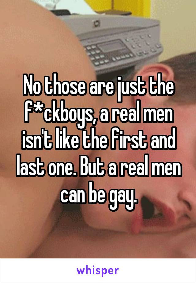 No those are just the f*ckboys, a real men isn't like the first and last one. But a real men can be gay.