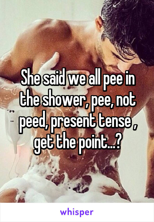 She said we all pee in the shower, pee, not peed, present tense , get the point...?