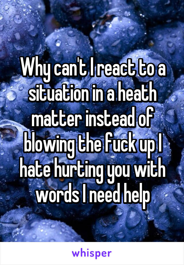 Why can't I react to a situation in a heath matter instead of blowing the fuck up I hate hurting you with words I need help