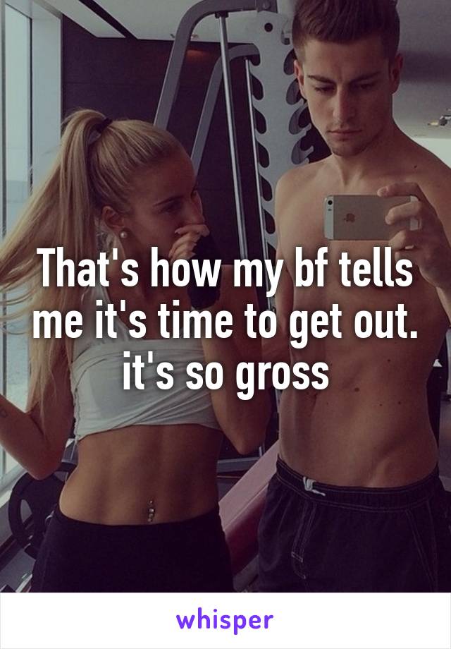 That's how my bf tells me it's time to get out.
it's so gross