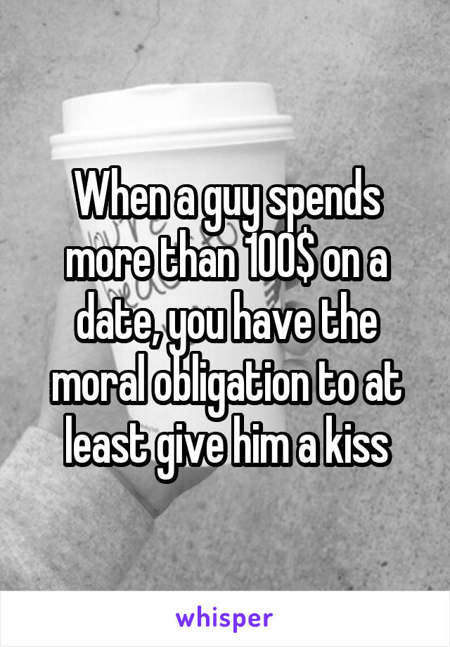 When a guy spends more than 100$ on a date, you have the moral obligation to at least give him a kiss