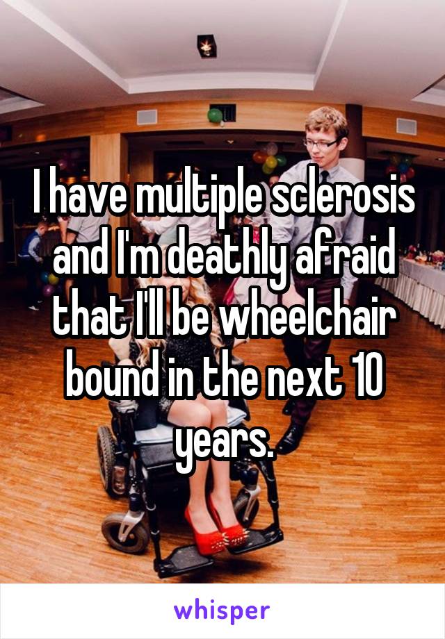 I have multiple sclerosis and I'm deathly afraid that I'll be wheelchair bound in the next 10 years.