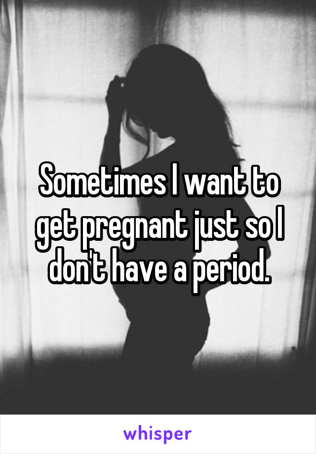 Sometimes I want to get pregnant just so I don't have a period.